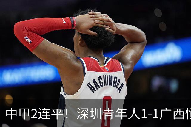 中甲2连平！深圳青年人1-1广西恒宸 深圳让出榜首净胜球劣势暂第2